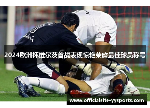 2024欧洲杯维尔茨首战表现惊艳荣膺最佳球员称号 2024欧洲杯维尔茨首战表现惊艳荣膺最佳球员称号