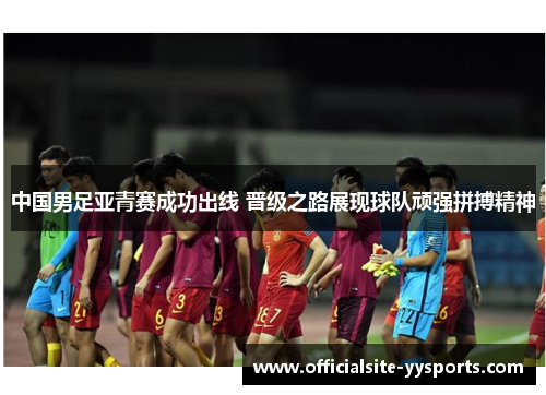 中国男足亚青赛成功出线 晋级之路展现球队顽强拼搏精神 中国男足亚青赛成功出线 晋级之路展现球队顽强拼搏精神