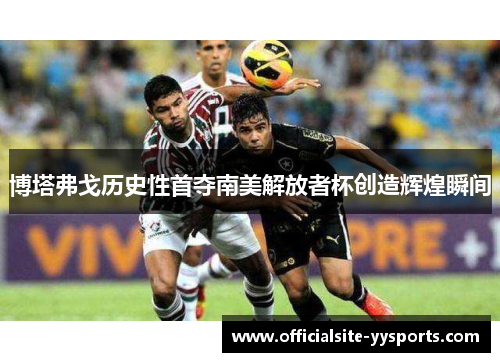 博塔弗戈历史性首夺南美解放者杯创造辉煌瞬间 博塔弗戈历史性首夺南美解放者杯创造辉煌瞬间