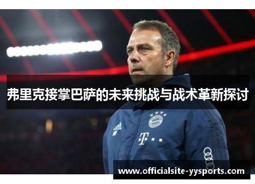 弗里克接掌巴萨的未来挑战与战术革新探讨