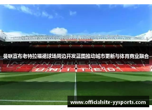 曼联宣布老特拉福德球场周边开发蓝图推动城市更新与体育商业融合